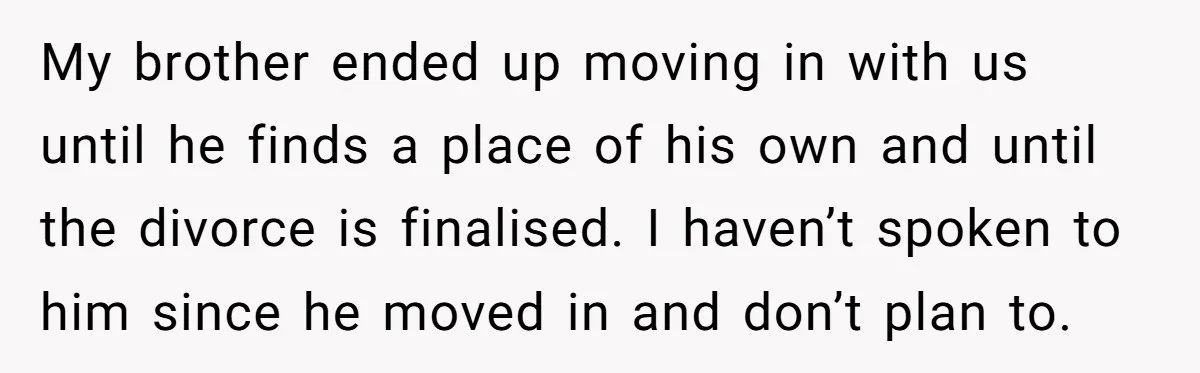 My brother ended up moving in with us until he finds a place of his own and until the divorce is finalised. I haven’t spoken to him since he moved...