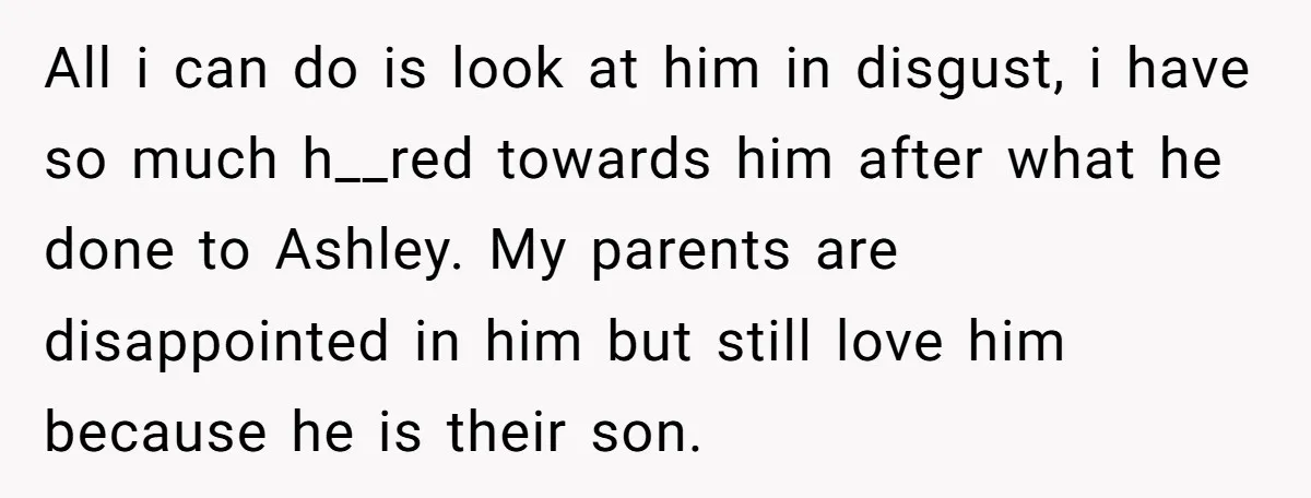 All i can do is look at him in disgust, i have so much h__red towards him after what he done to Ashley. My parents are disappointed in him but...