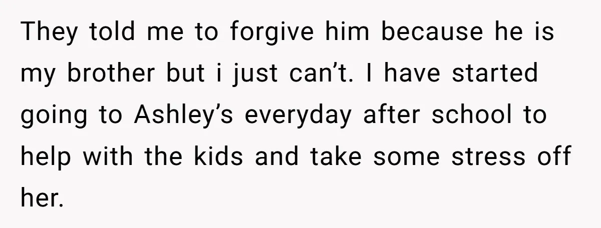 They told me to forgive him because he is my brother but i just can’t. I have started going to Ashley’s everyday after school to help with the kids and...