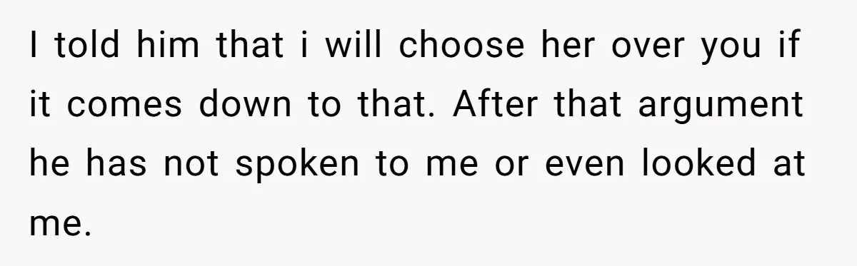I told him that i will choose her over you if it comes down to that. After that argument he has not spoken to me or even looked at me.