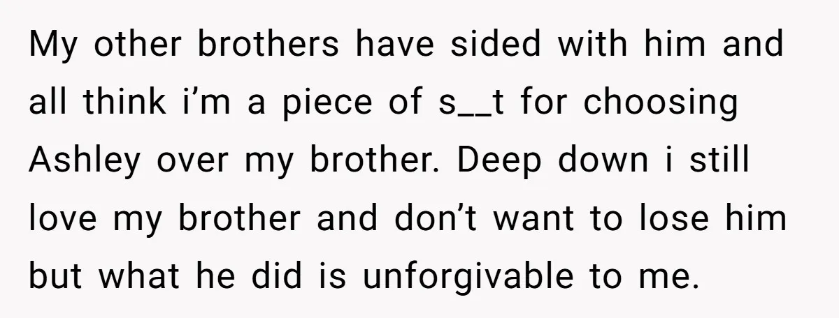 My other brothers have sided with him and all think i’m a piece of s__t for choosing Ashley over my brother. Deep down i still love my brother and don’t...