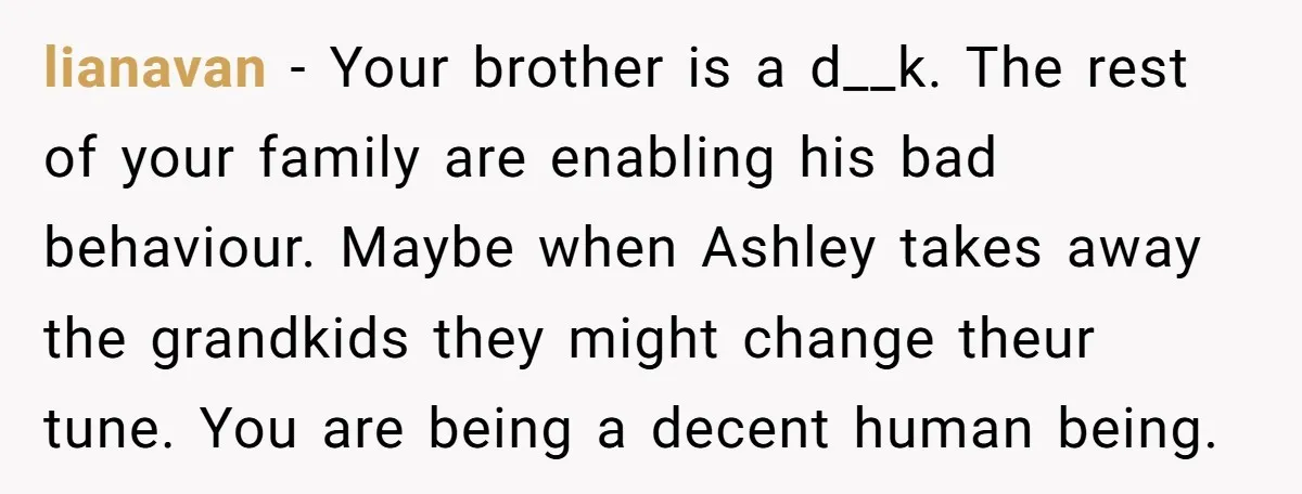 lianavan − Your brother is a d__k. The rest of your family are enabling his bad behaviour. Maybe when Ashley takes away the grandkids they might change theur tune. You...