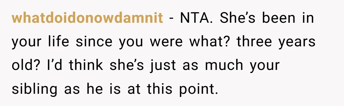 whatdoidonowdamnit − NTA. She’s been in your life since you were what? three years old? I’d think she’s just as much your sibling as he is at this point.