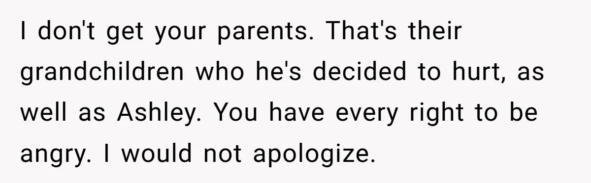 I don't get your parents. That's their grandchildren who he's decided to hurt, as well as Ashley. You have every right to be angry. I would not apologize.