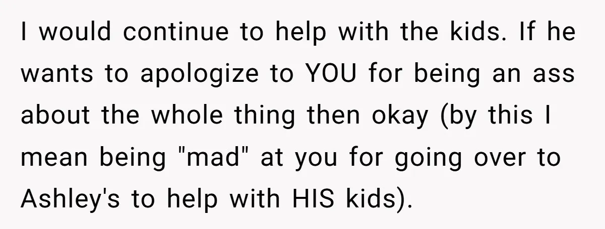 I would continue to help with the kids. If he wants to apologize to YOU for being an ass about the whole thing then okay (by this I mean being...