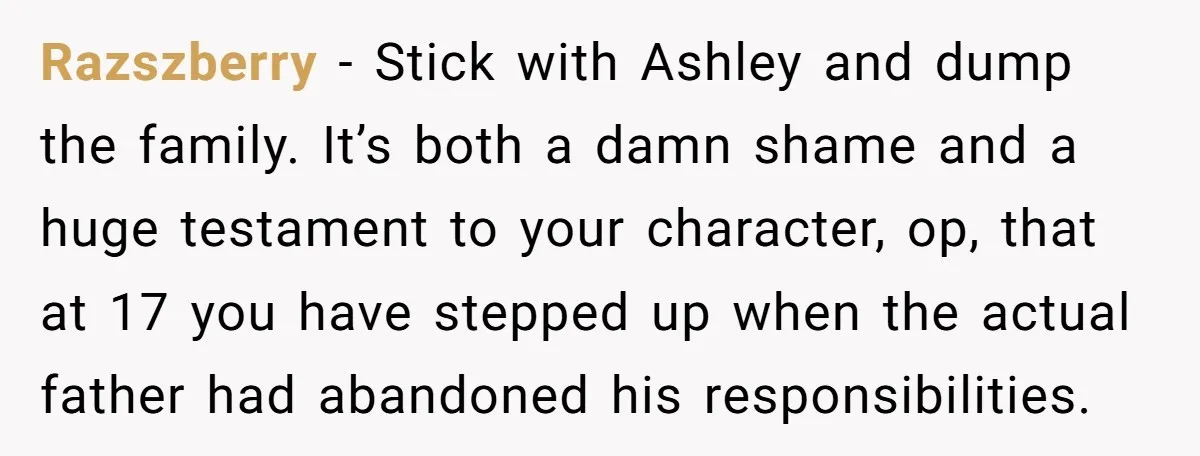 Razszberry − Stick with Ashley and dump the family. It’s both a damn shame and a huge testament to your character, op, that at 17 you have stepped up when...