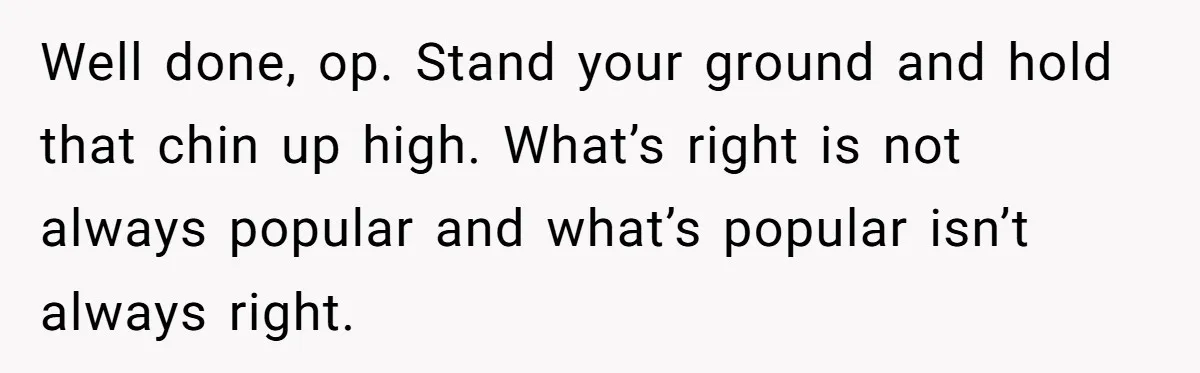 Well done, op. Stand your ground and hold that chin up high. What’s right is not always popular and what’s popular isn’t always right.