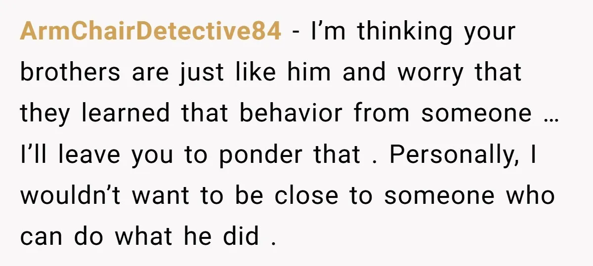 ArmChairDetective84 − I’m thinking your brothers are just like him and worry that they learned that behavior from someone …I’ll leave you to ponder that . Personally, I wouldn’t want...
