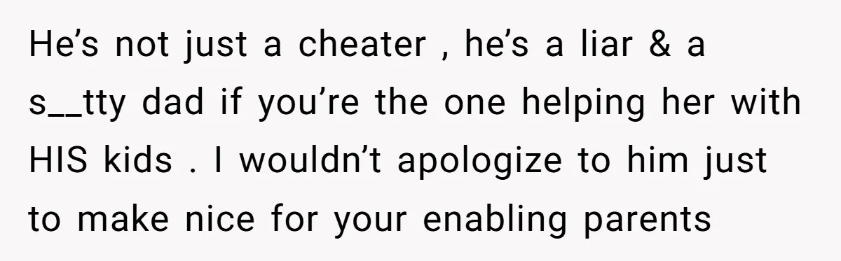 He’s not just a cheater , he’s a liar & a s__tty dad if you’re the one helping her with HIS kids . I wouldn’t apologize to him just to...