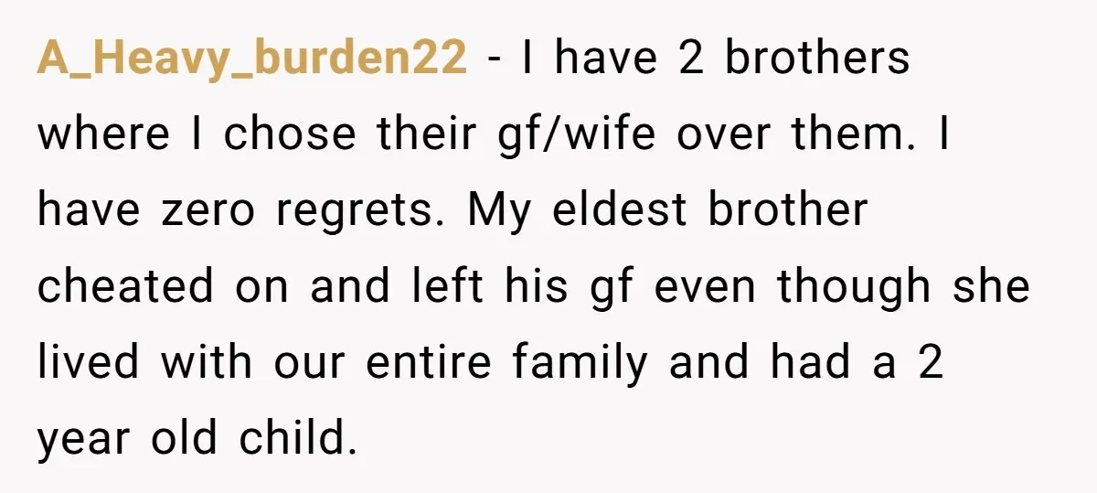 A_Heavy_burden22 − I have 2 brothers where I chose their gf/wife over them. I have zero regrets. My eldest brother cheated on and left his gf even though she lived...