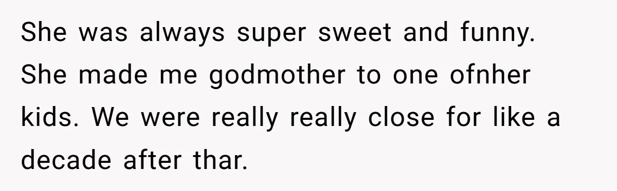 She was always super sweet and funny. She made me godmother to one ofnher kids. We were really really close for like a decade after thar.