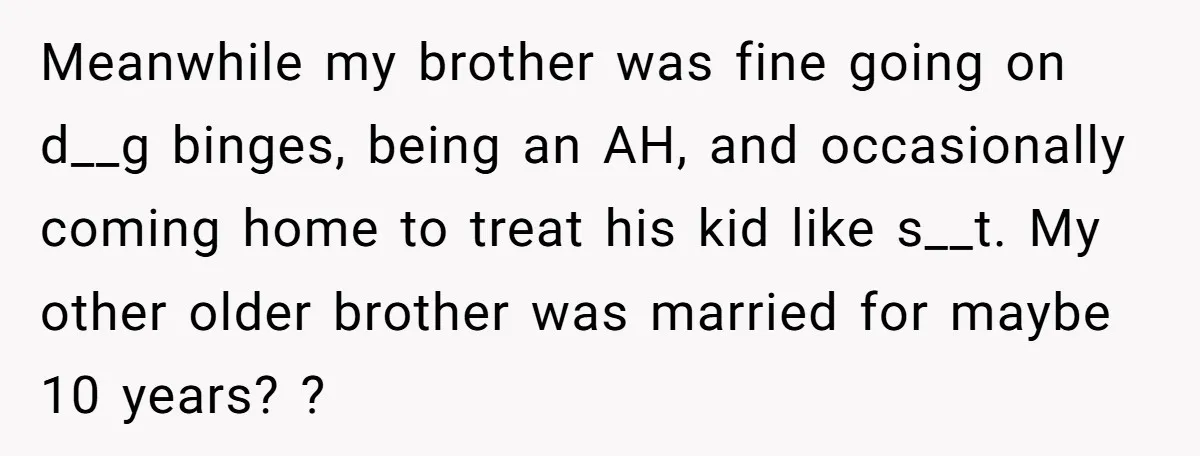 Meanwhile my brother was fine going on d__g binges, being an AH, and occasionally coming home to treat his kid like s__t. My other older brother was married for maybe...