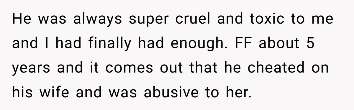 He was always super cruel and toxic to me and I had finally had enough. FF about 5 years and it comes out that he cheated on his wife and...