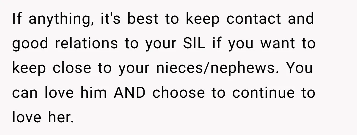 If anything, it's best to keep contact and good relations to your SIL if you want to keep close to your nieces/nephews. You can love him AND choose to continue...