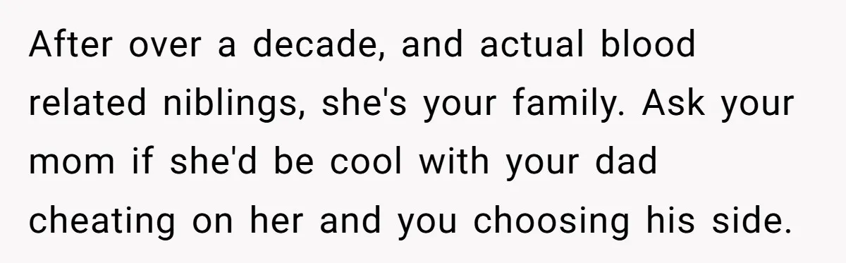 After over a decade, and actual blood related niblings, she's your family. Ask your mom if she'd be cool with your dad cheating on her and you choosing his side.