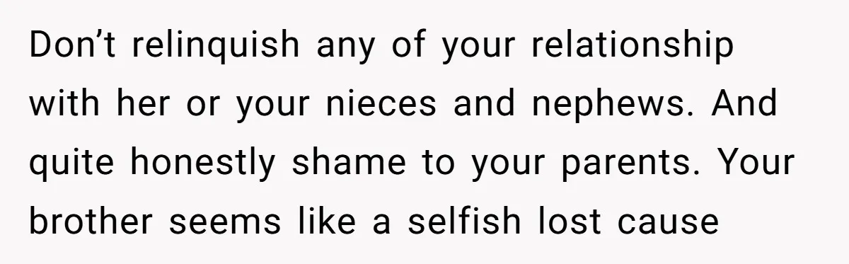Don’t relinquish any of your relationship with her or your nieces and nephews. And quite honestly shame to your parents. Your brother seems like a selfish lost cause
