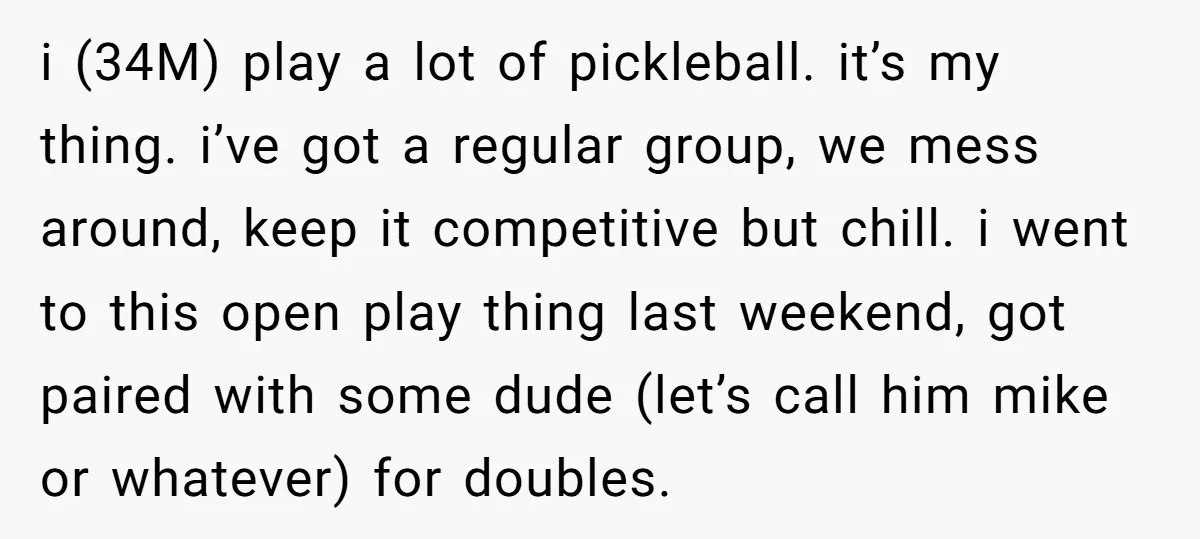i (34M) play a lot of pickleball. it’s my thing. i’ve got a regular group, we mess around, keep it competitive but chill. i went to this open play thing...