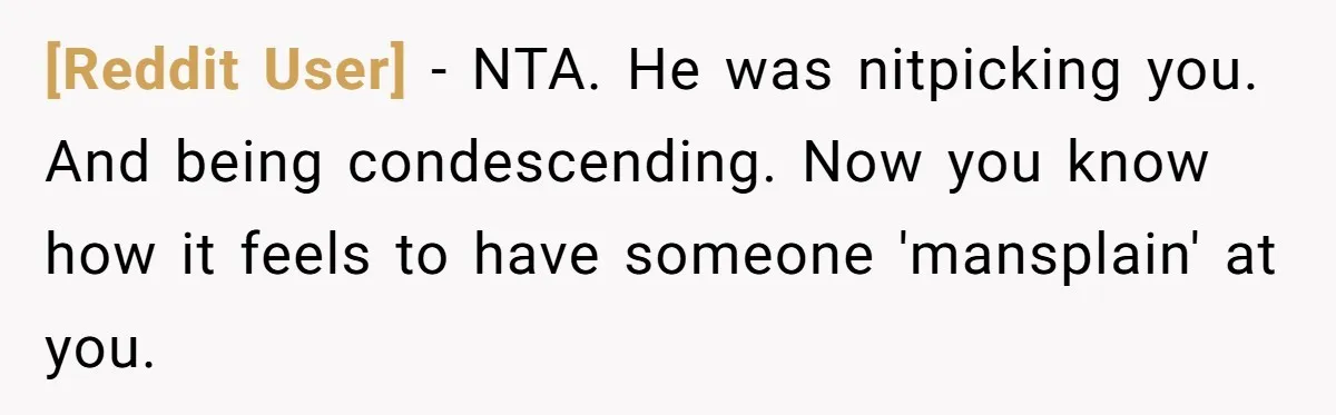 [Reddit User] − NTA. He was nitpicking you. And being condescending. Now you know how it feels to have someone 'mansplain' at you.