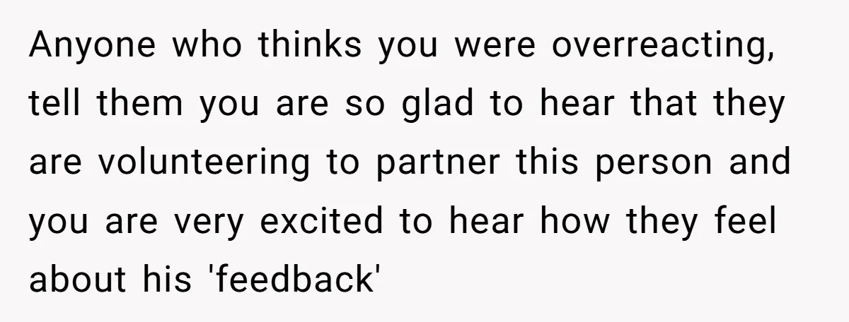 Anyone who thinks you were overreacting, tell them you are so glad to hear that they are volunteering to partner this person and you are very excited to hear how...
