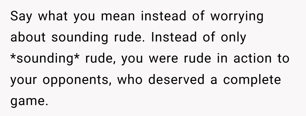 Say what you mean instead of worrying about sounding rude. Instead of only *sounding* rude, you were rude in action to your opponents, who deserved a complete game.