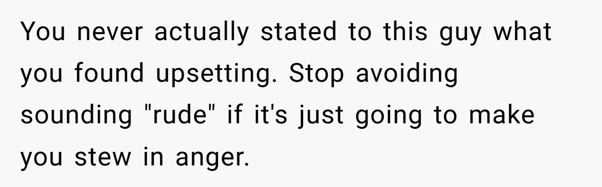 You never actually stated to this guy what you found upsetting. Stop avoiding sounding "rude" if it's just going to make you stew in anger.