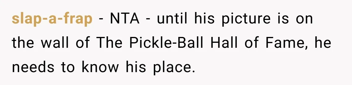slap-a-frap − NTA - until his picture is on the wall of The Pickle-Ball Hall of Fame, he needs to know his place.