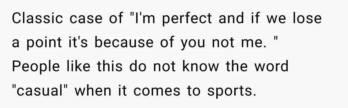 Classic case of "I'm perfect and if we lose a point it's because of you not me. " People like this do not know the word "casual" when it comes...