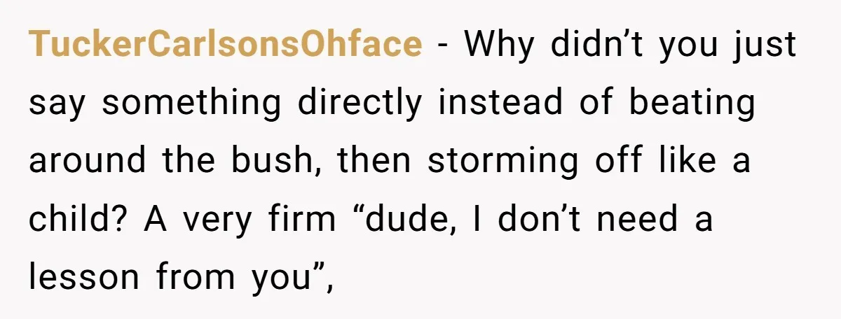 TuckerCarlsonsOhface − Why didn’t you just say something directly instead of beating around the bush, then storming off like a child? A very firm “dude, I don’t need a lesson...