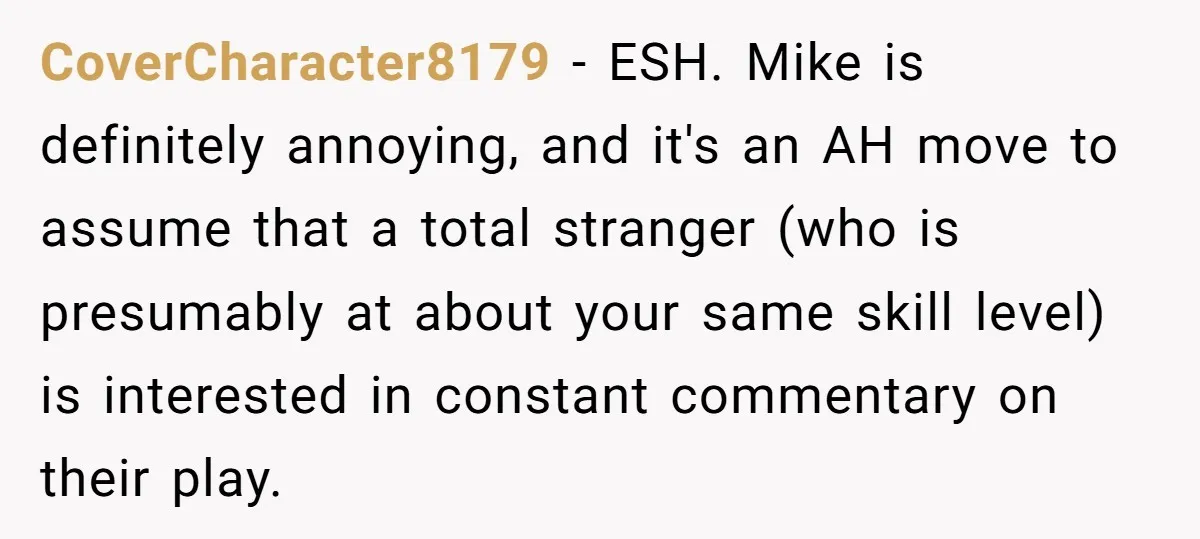 CoverCharacter8179 − ESH. Mike is definitely annoying, and it's an AH move to assume that a total stranger (who is presumably at about your same skill level) is interested in...