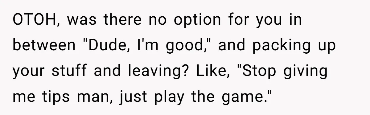 OTOH, was there no option for you in between "Dude, I'm good," and packing up your stuff and leaving? Like, "Stop giving me tips man, just play the game."