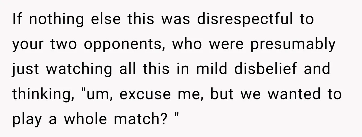 If nothing else this was disrespectful to your two opponents, who were presumably just watching all this in mild disbelief and thinking, "um, excuse me, but we wanted to play...