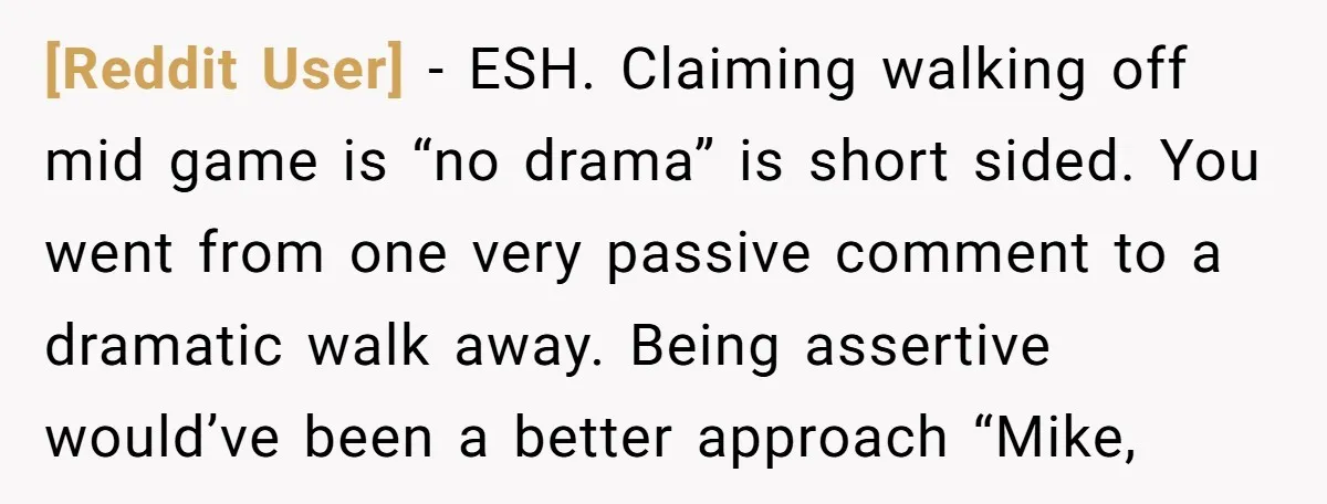 [Reddit User] − ESH. Claiming walking off mid game is “no drama” is short sided. You went from one very passive comment to a dramatic walk away. Being assertive would’ve...