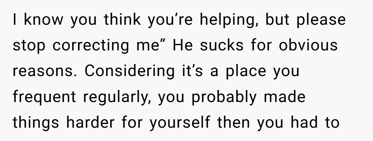 I know you think you’re helping, but please stop correcting me” He sucks for obvious reasons. Considering it’s a place you frequent regularly, you probably made things harder for yourself...
