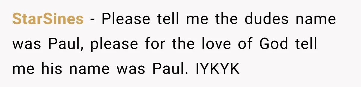 StarSines − Please tell me the dudes name was Paul, please for the love of God tell me his name was Paul. IYKYK