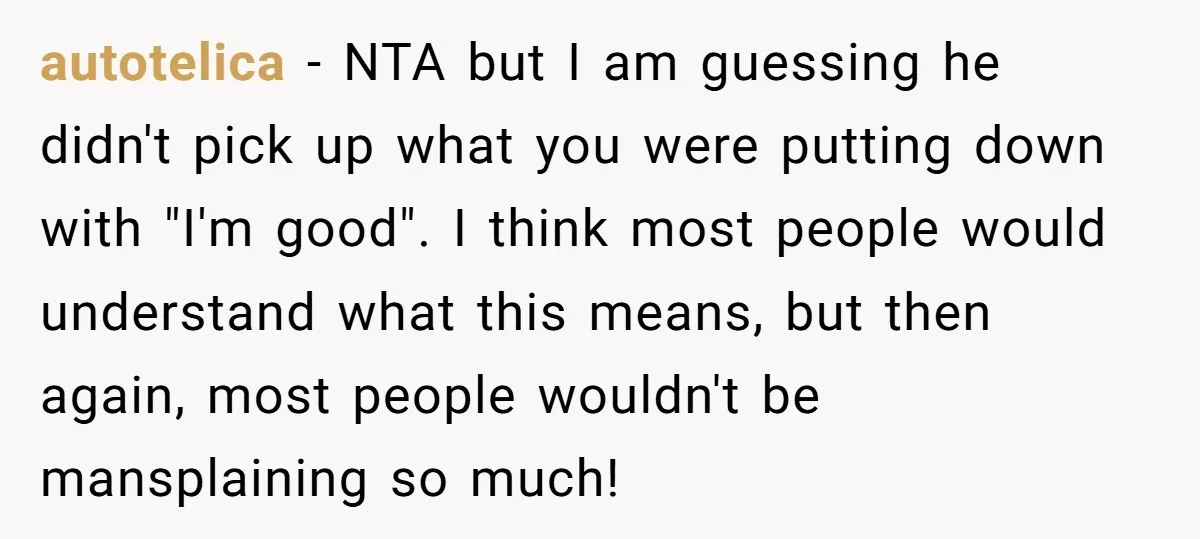 autotelica − NTA but I am guessing he didn't pick up what you were putting down with "I'm good". I think most people would understand what this means, but then...