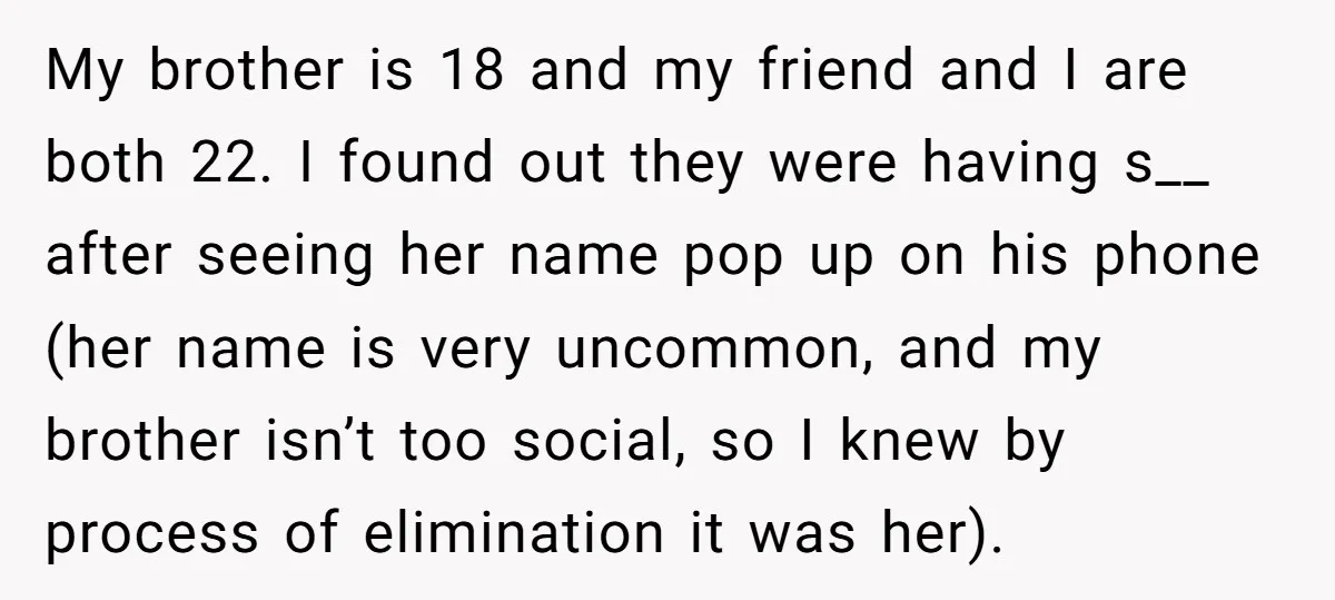 My brother is 18 and my friend and I are both 22. I found out they were having s__ after seeing her name pop up on his phone (her name...