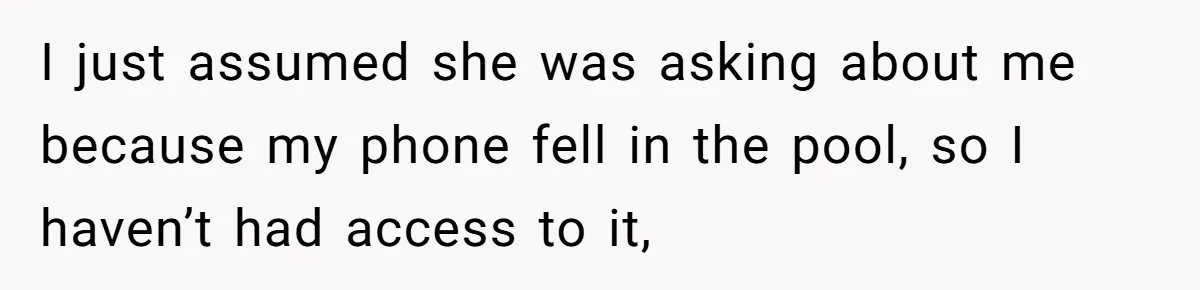 I just assumed she was asking about me because my phone fell in the pool, so I haven’t had access to it,