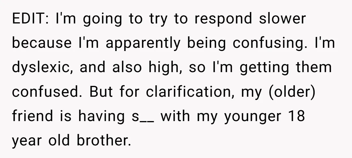 EDIT: I'm going to try to respond slower because I'm apparently being confusing. I'm dyslexic, and also high, so I'm getting them confused. But for clarification, my (older) friend is...