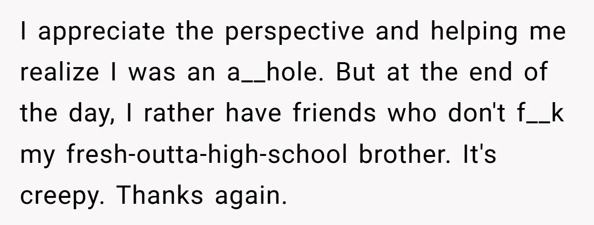 I appreciate the perspective and helping me realize I was an a__hole. But at the end of the day, I rather have friends who don't f__k my fresh-outta-high-school brother. It's...