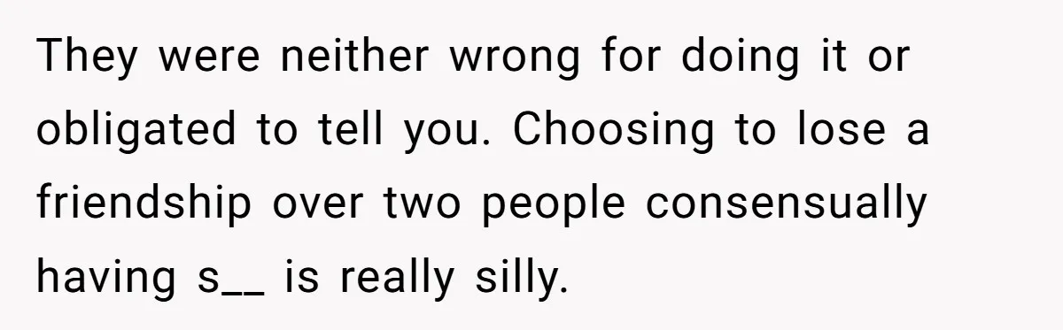 They were neither wrong for doing it or obligated to tell you. Choosing to lose a friendship over two people consensually having s__ is really silly.