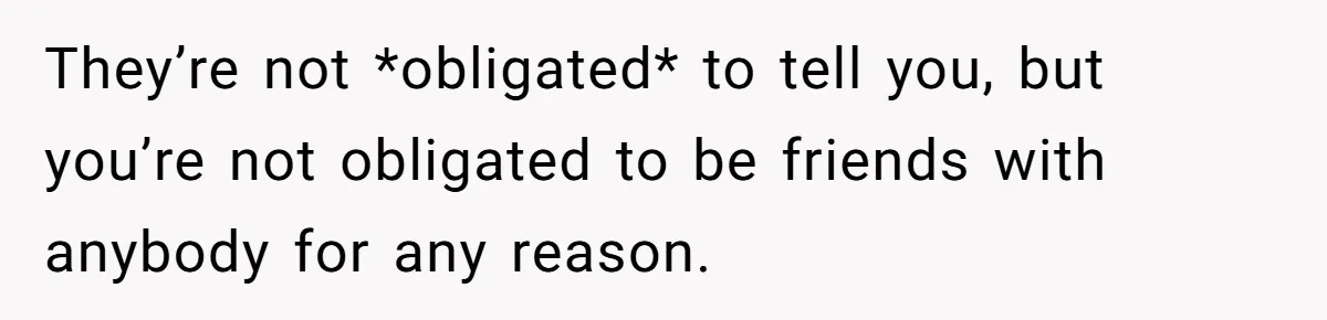 They’re not *obligated* to tell you, but you’re not obligated to be friends with anybody for any reason.