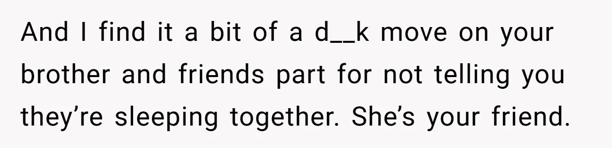And I find it a bit of a d__k move on your brother and friends part for not telling you they’re sleeping together. She’s your friend.