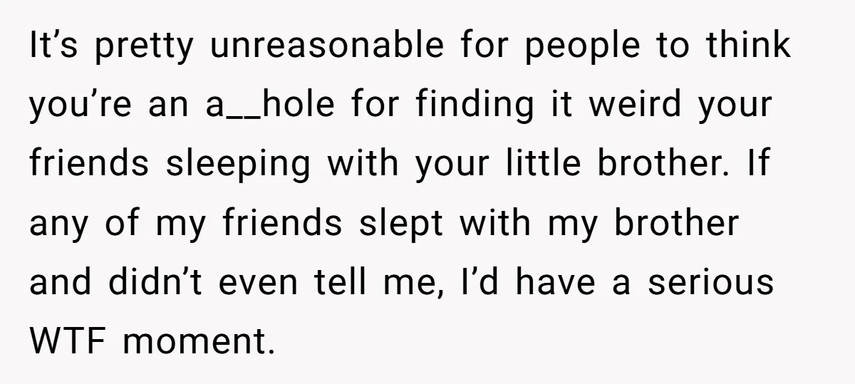 It’s pretty unreasonable for people to think you’re an a__hole for finding it weird your friends sleeping with your little brother. If any of my friends slept with my brother...