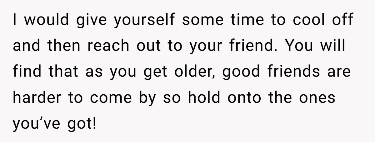 I would give yourself some time to cool off and then reach out to your friend. You will find that as you get older, good friends are harder to come...