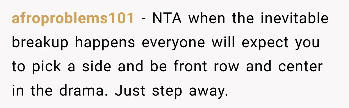 afroproblems101 − NTA when the inevitable breakup happens everyone will expect you to pick a side and be front row and center in the drama. Just step away.