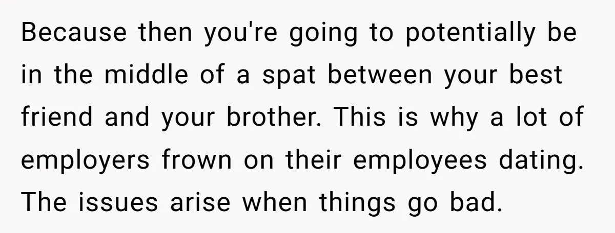 Because then you're going to potentially be in the middle of a spat between your best friend and your brother. This is why a lot of employers frown on their...