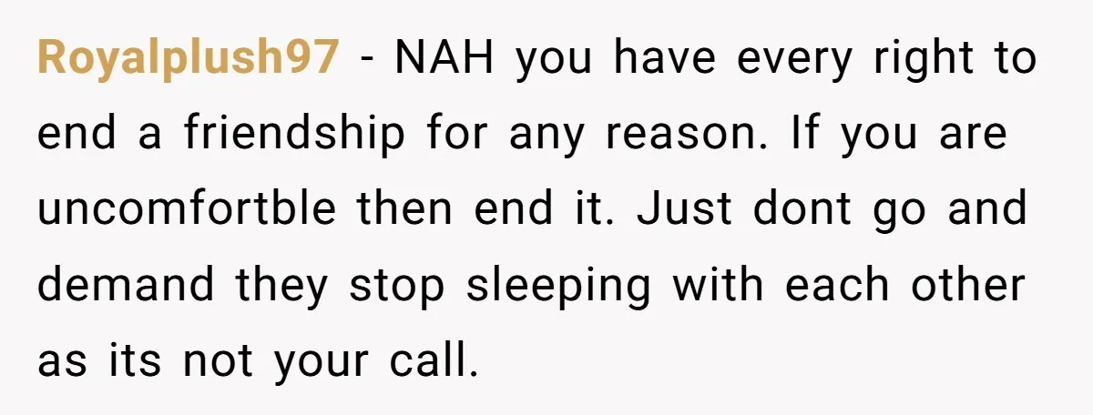 Royalplush97 − NAH you have every right to end a friendship for any reason. If you are uncomfortble then end it. Just dont go and demand they stop sleeping with...