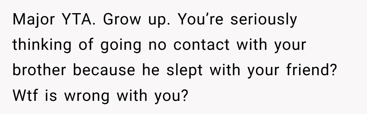 Major YTA. Grow up. You’re seriously thinking of going no contact with your brother because he slept with your friend? Wtf is wrong with you?