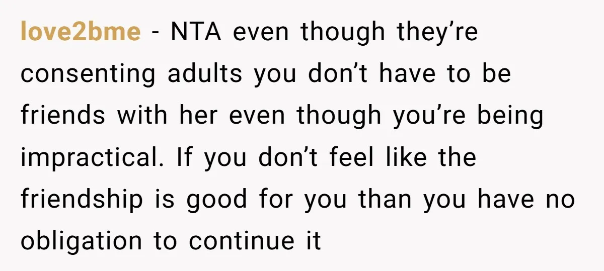 love2bme − NTA even though they’re consenting adults you don’t have to be friends with her even though you’re being impractical. If you don’t feel like the friendship is good...