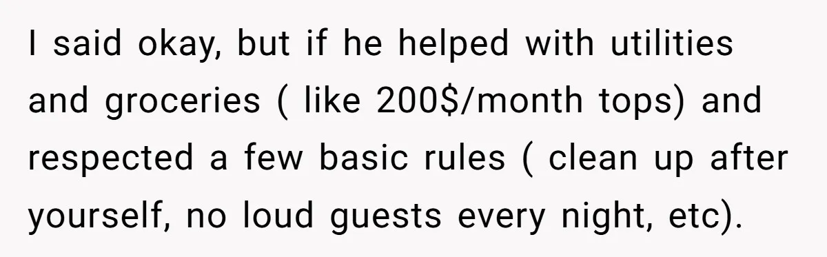 I said okay, but if he helped with utilities and groceries ( like 200$/month tops) and respected a few basic rules ( clean up after yourself, no loud guests every...